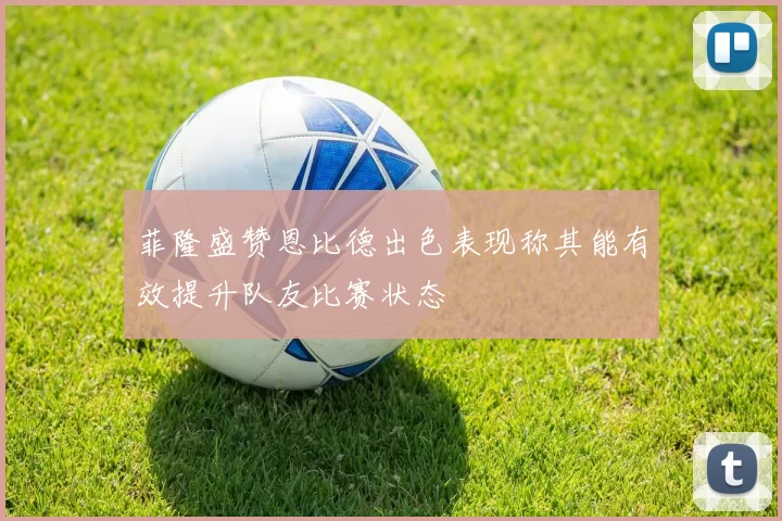 菲隆盛赞恩比德出色表现称其能有效提升队友比赛状态