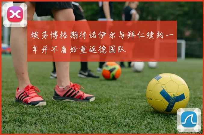 埃芬博格期待诺伊尔与拜仁续约一年并不看好重返德国队