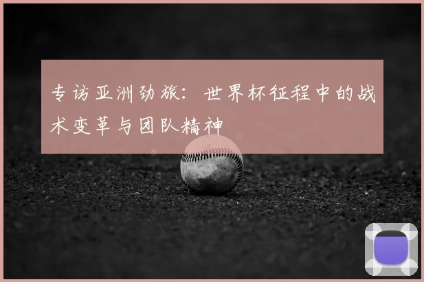 专访亚洲劲旅：世界杯征程中的战术变革与团队精神