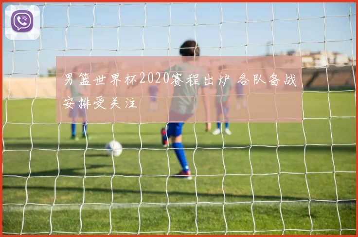 男篮世界杯2020赛程出炉 各队备战安排受关注