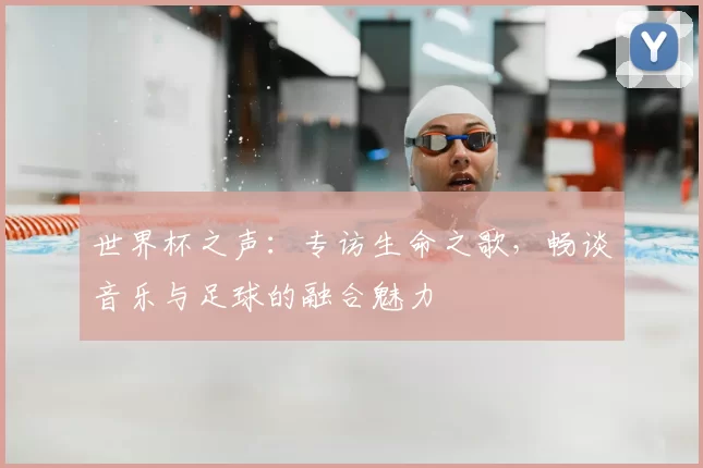 世界杯之声:专访生命之歌,畅谈音乐与足球的融合魅力