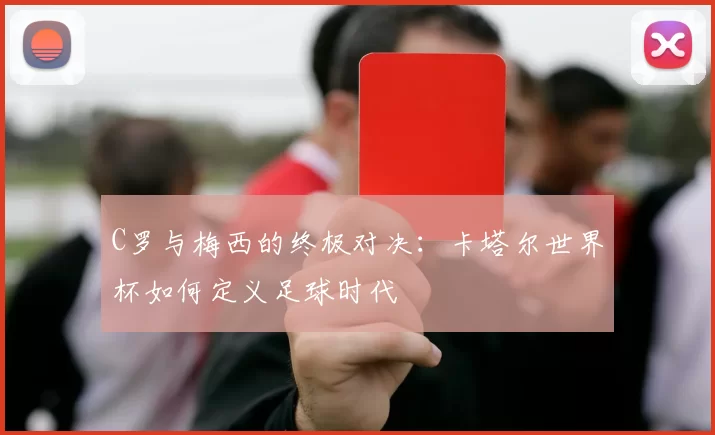 C罗与梅西的终极对决:卡塔尔世界杯如何定义足球时代