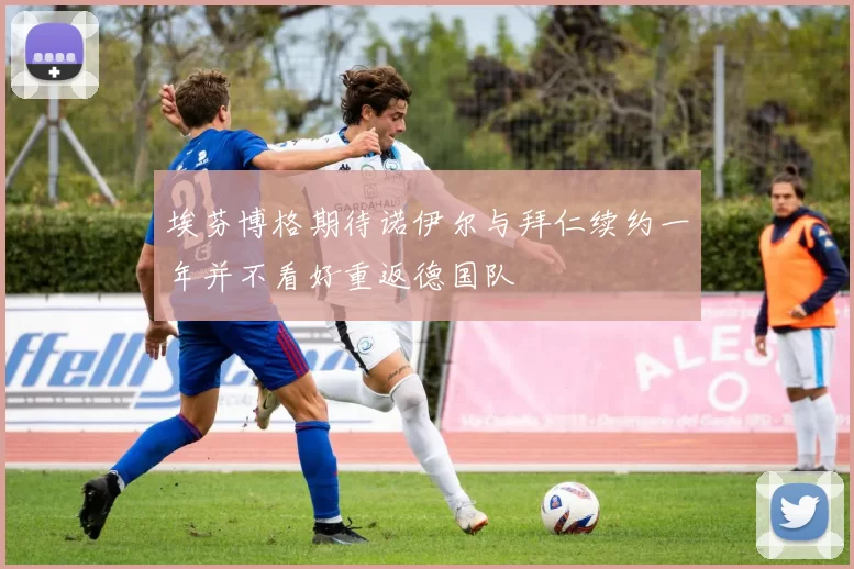 埃芬博格期待诺伊尔与拜仁续约一年并不看好重返德国队