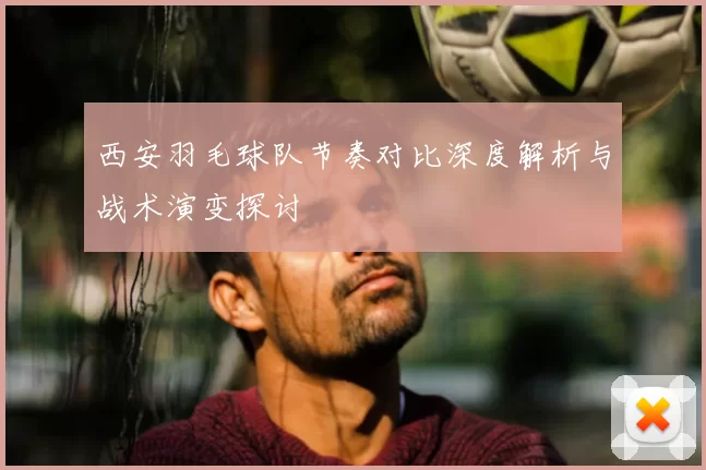 西安羽毛球队节奏对比深度解析与战术演变探讨