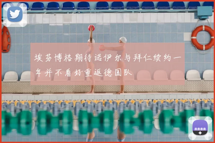 埃芬博格期待诺伊尔与拜仁续约一年并不看好重返德国队