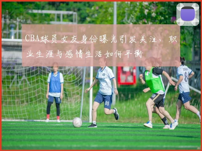 CBA球员女友身份曝光引发关注,职业生涯与感情生活如何平衡
