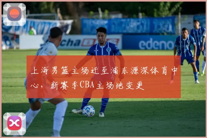 上海男篮主场迁至浦东源深体育中心，新赛季CBA主场地变更