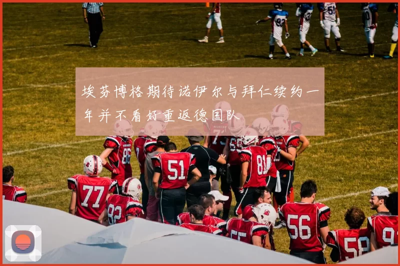 埃芬博格期待诺伊尔与拜仁续约一年并不看好重返德国队