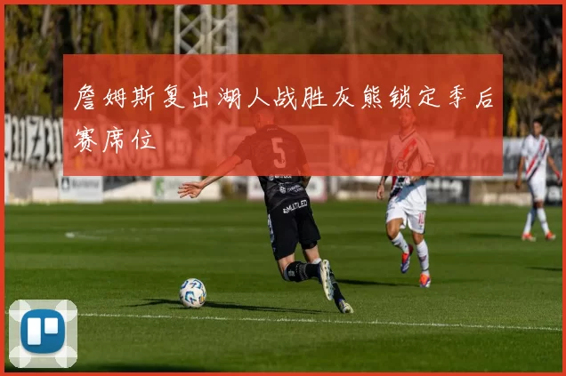 詹姆斯复出湖人战胜灰熊锁定季后赛席位