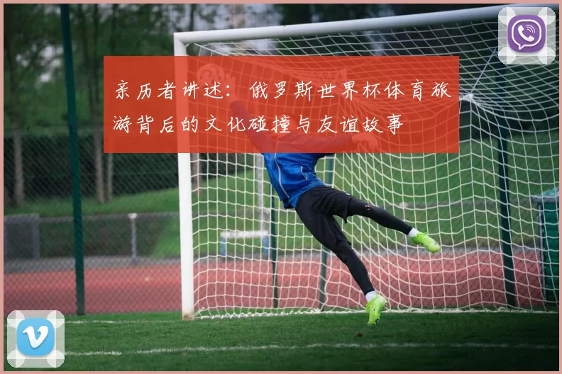 亲历者讲述：俄罗斯世界杯体育旅游背后的文化碰撞与友谊故事