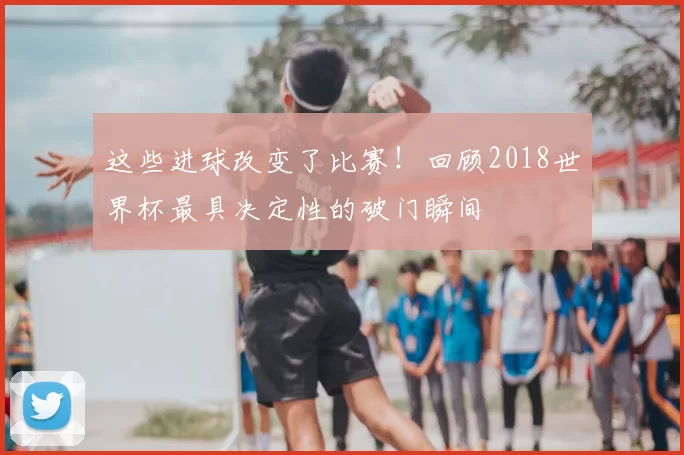 这些进球改变了比赛！回顾2018世界杯最具决定性的破门瞬间