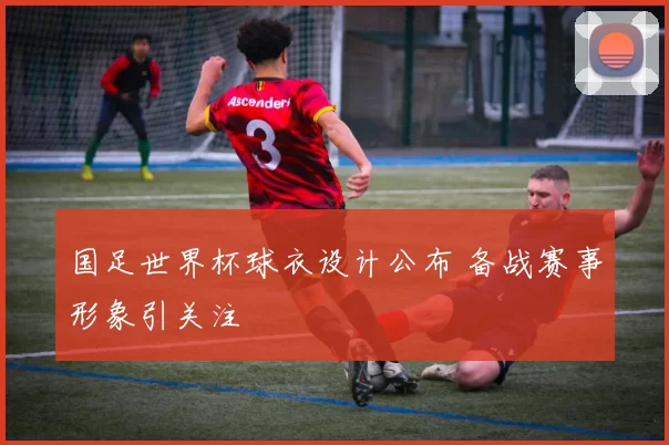 国足世界杯球衣设计公布 备战赛事形象引关注