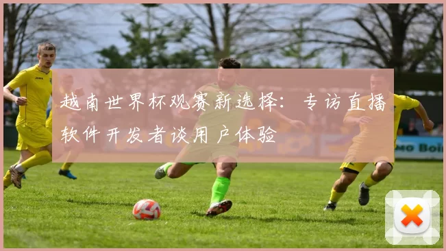 越南世界杯观赛新选择：专访直播软件开发者谈用户体验