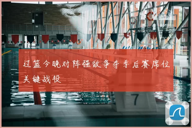 辽篮今晚对阵强敌争夺季后赛席位关键战役