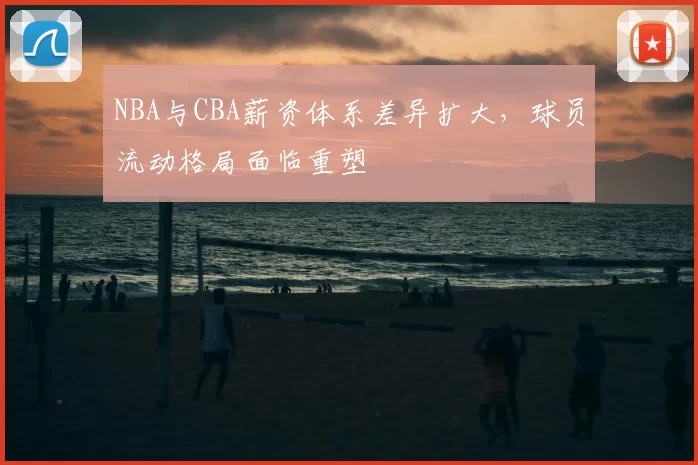 NBA与CBA薪资体系差异扩大，球员流动格局面临重塑