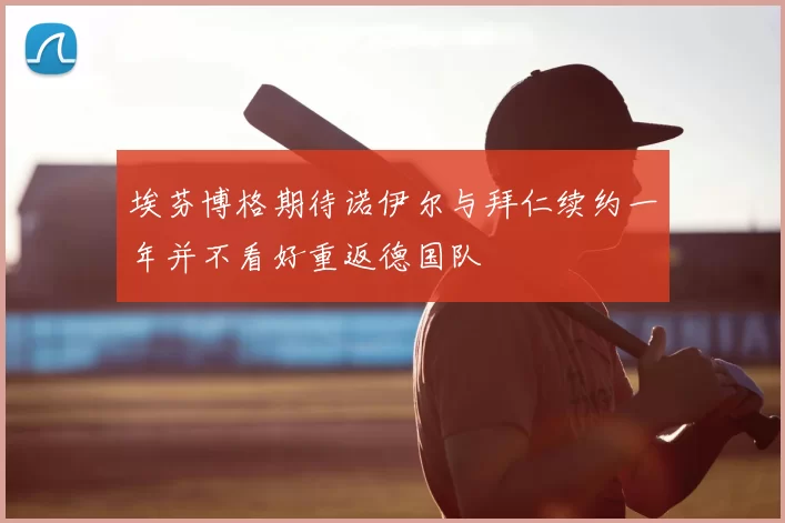 埃芬博格期待诺伊尔与拜仁续约一年并不看好重返德国队